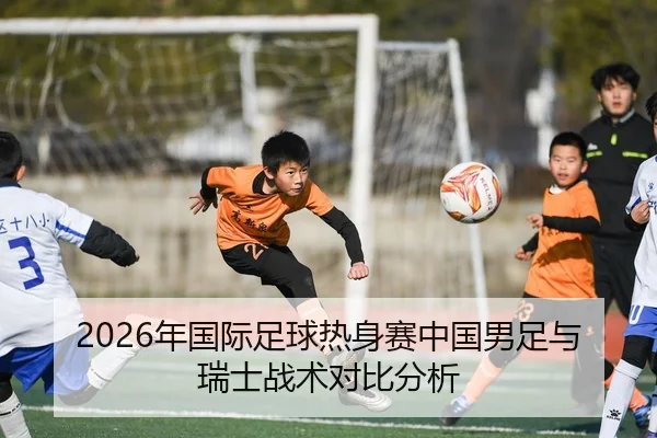 2026年国际足球热身赛中国男足与瑞士战术对比分析