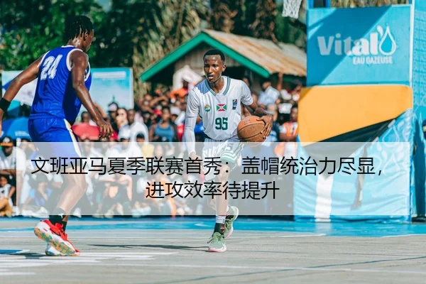 文班亚马夏季联赛首秀：盖帽统治力尽显，进攻效率待提升